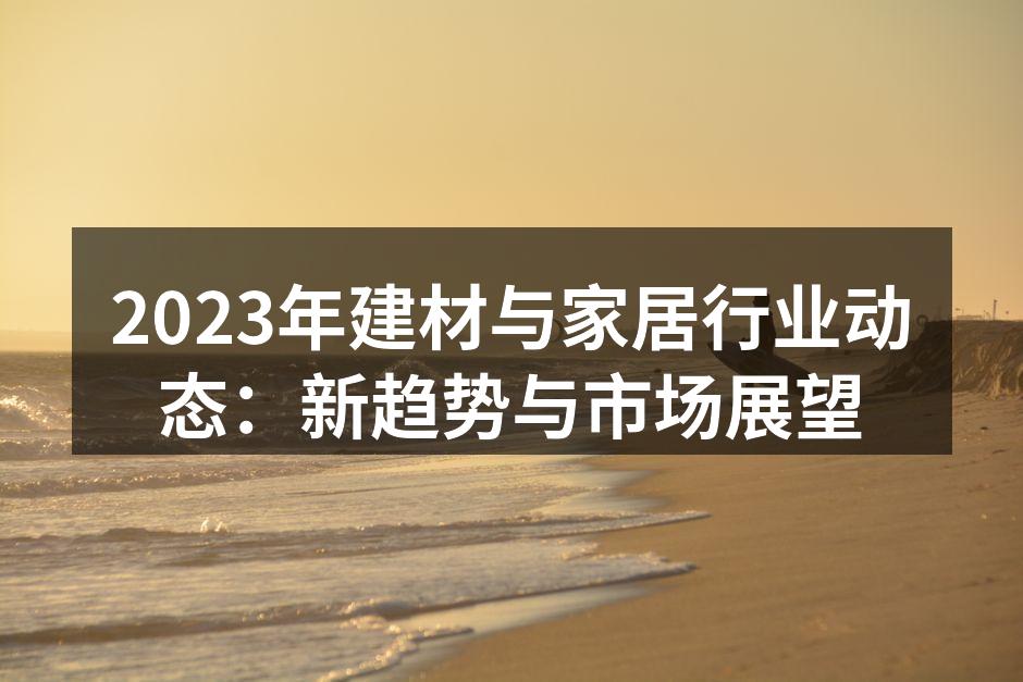 2023年建材与家居行业动态：新趋势与市场展望